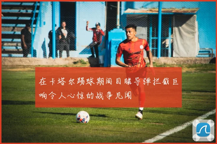 在卡塔尔踢球期间目睹导弹拦截巨响令人心惊的战争见闻