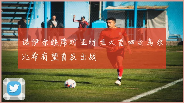 诺伊尔缺席对亚特兰大首回合乌尔比希有望首发出战