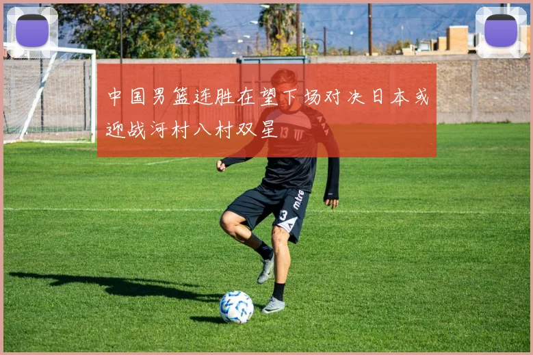 中国男篮连胜在望下场对决日本或迎战河村八村双星