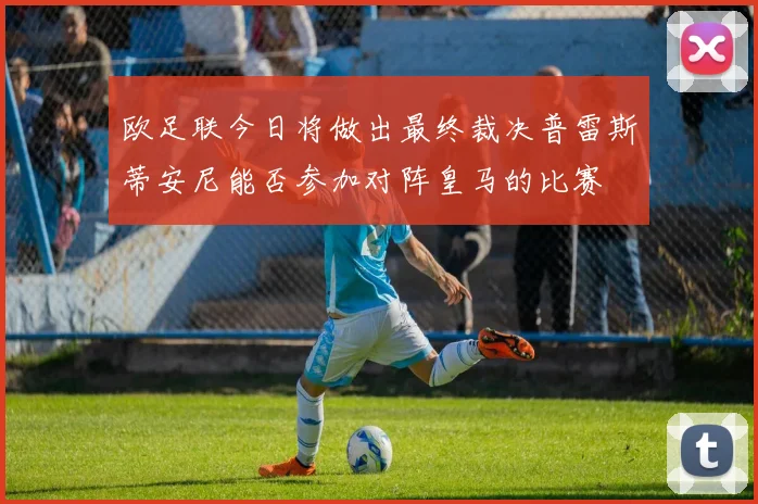 欧足联今日将做出最终裁决普雷斯蒂安尼能否参加对阵皇马的比赛
