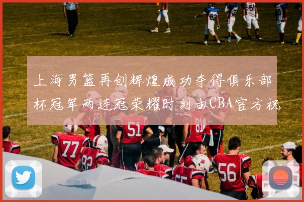上海男篮再创辉煌成功夺得俱乐部杯冠军两连冠荣耀时刻由CBA官方祝贺
