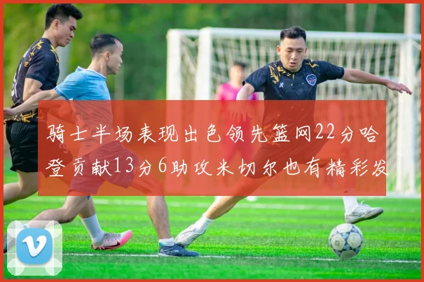 骑士半场表现出色领先篮网22分哈登贡献13分6助攻米切尔也有精彩发挥