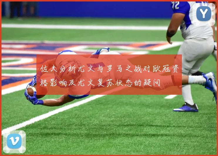佐夫分析尤文与罗马之战对欧冠资格影响及尤文复苏状态的疑问