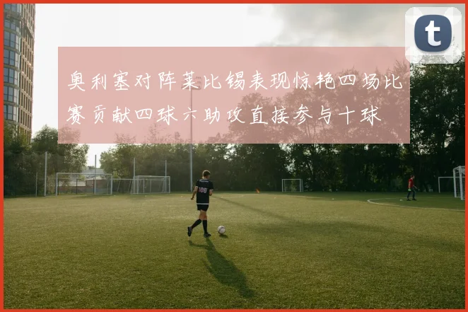 奥利塞对阵莱比锡表现惊艳四场比赛贡献四球六助攻直接参与十球