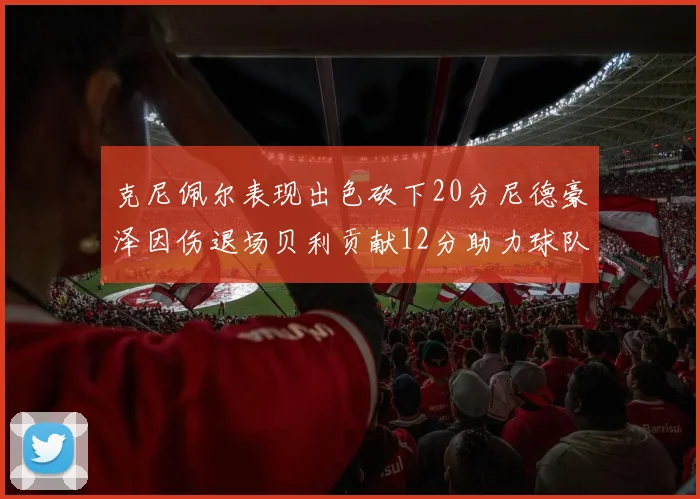 克尼佩尔表现出色砍下20分尼德豪泽因伤退场贝利贡献12分助力球队