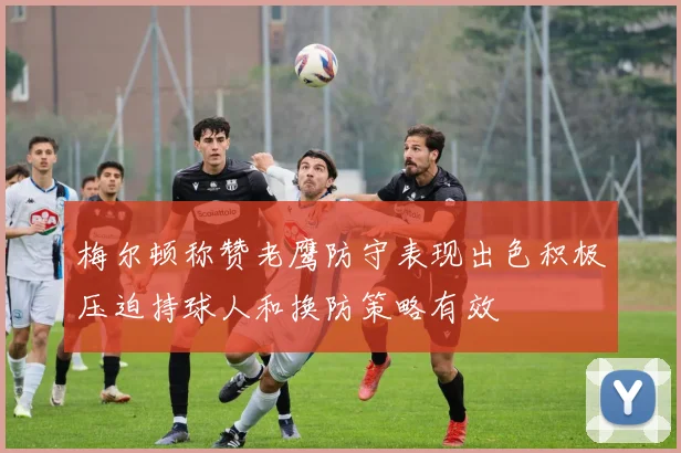梅尔顿称赞老鹰防守表现出色积极压迫持球人和换防策略有效