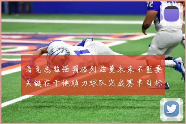 马竞总监强调格列兹曼未来不重要关键在于他助力球队完成赛季目标