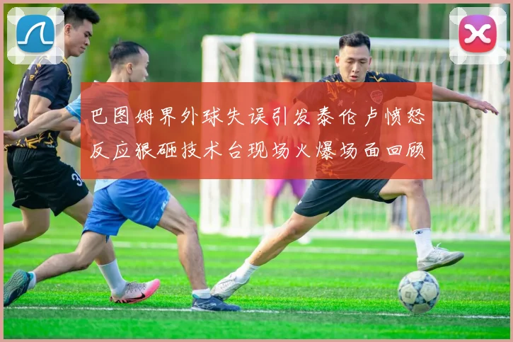 巴图姆界外球失误引发泰伦卢愤怒反应狠砸技术台现场火爆场面回顾