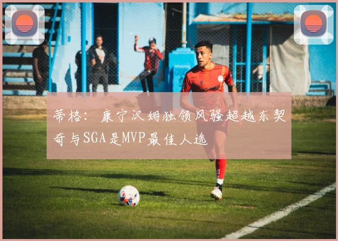 蒂格：康宁汉姆独领风骚超越东契奇与SGA是MVP最佳人选