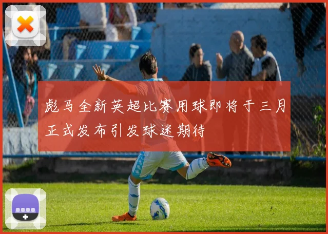 彪马全新英超比赛用球即将于三月正式发布引发球迷期待