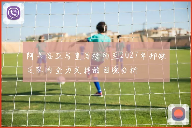 阿韦洛亚与皇马续约至2027年却缺乏队内全力支持的困境分析