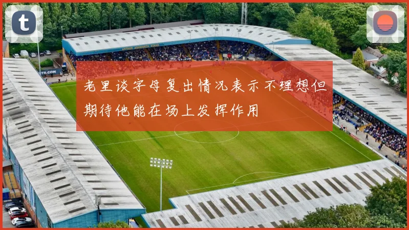 老里谈字母复出情况表示不理想但期待他能在场上发挥作用