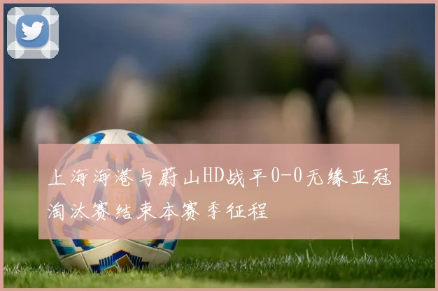 上海海港与蔚山HD战平0-0无缘亚冠淘汰赛结束本赛季征程