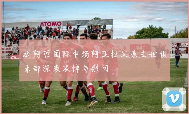 迈阿密国际中场阿亚拉父亲去世俱乐部深表哀悼与慰问