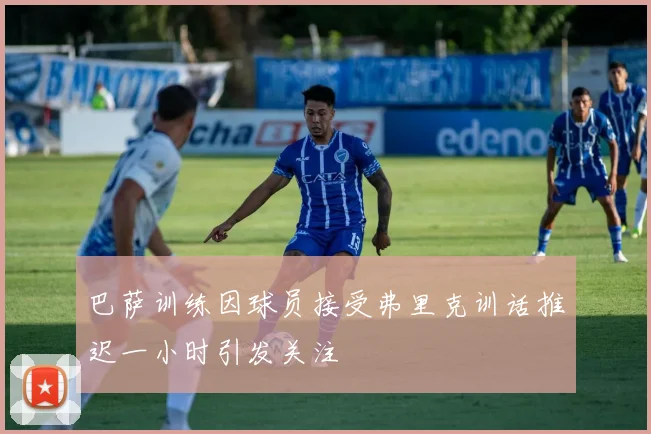 巴萨训练因球员接受弗里克训话推迟一小时引发关注
