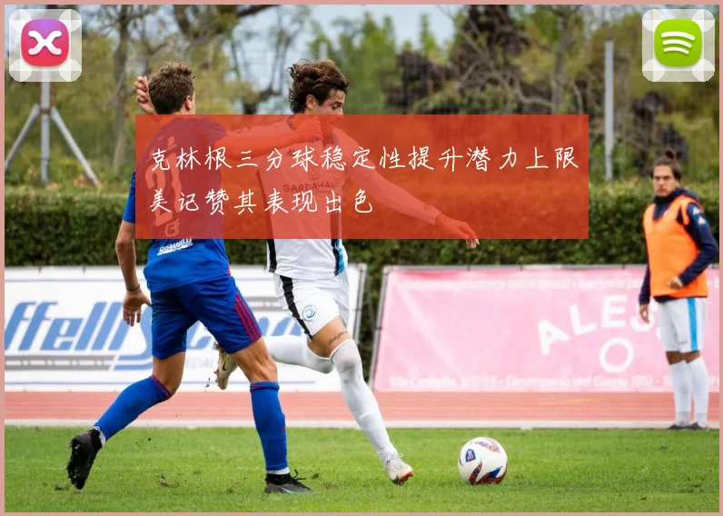 克林根三分球稳定性提升潜力上限美记赞其表现出色