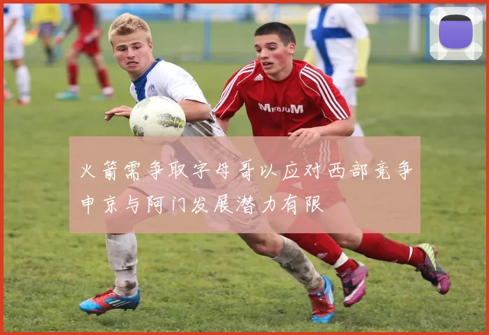 火箭需争取字母哥以应对西部竞争申京与阿门发展潜力有限